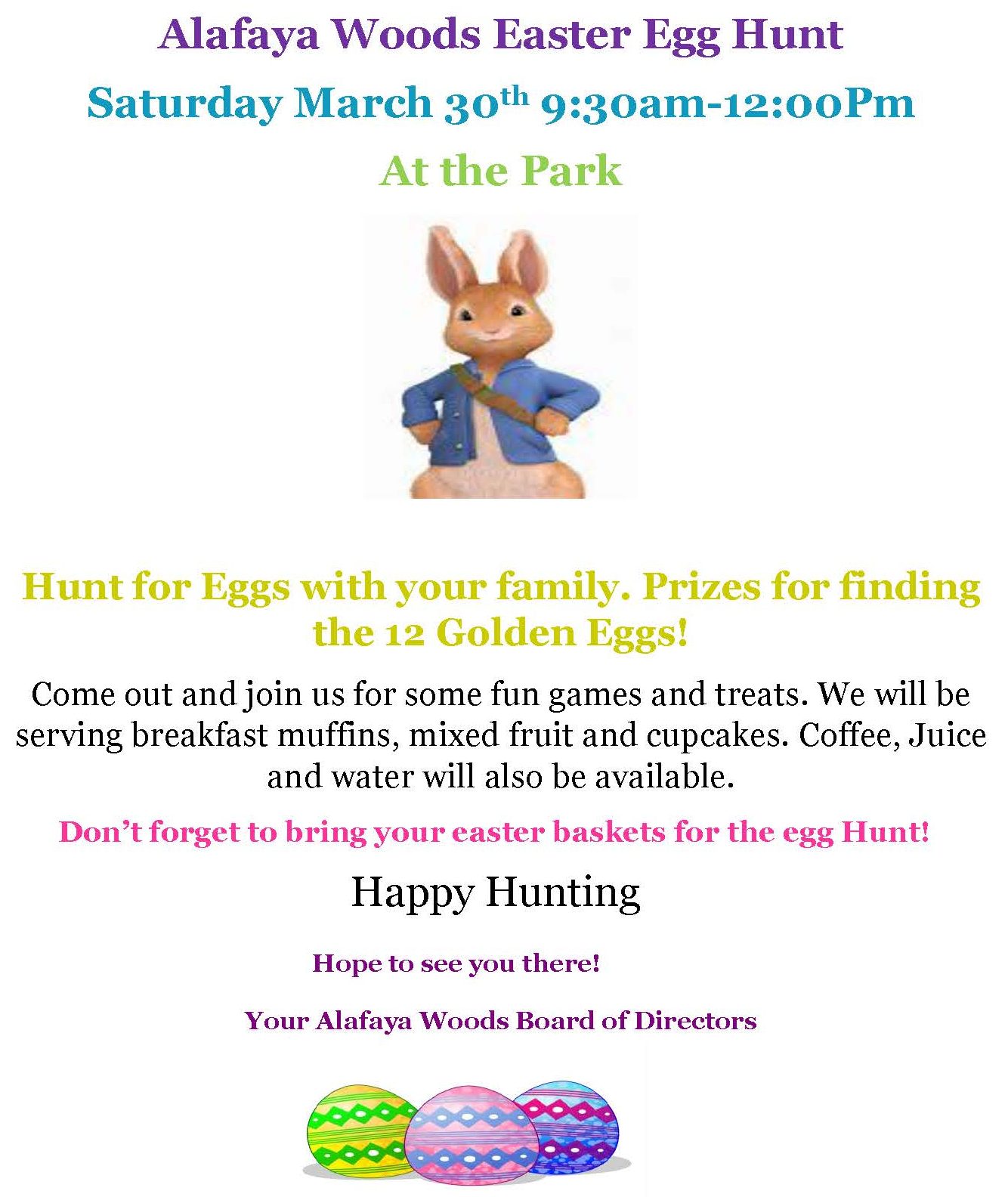 Alafaya Woods Easter Egg Hunt
Saturday March 30th 9:30am-12:00Pm
At the Park
Hunt for Eggs with your family. Prizes for finding the 12 Golden Eggs!
Come out and join us for some fun games and treats. We will be serving breakfast muffins, mixed fruit and cupcakes. Coffee, Juice and water will also be available.
Don’t forget to bring your easter baskets for the egg Hunt!
Happy Hunting
Hope to see you there!
Your Alafaya Woods Board of Directors