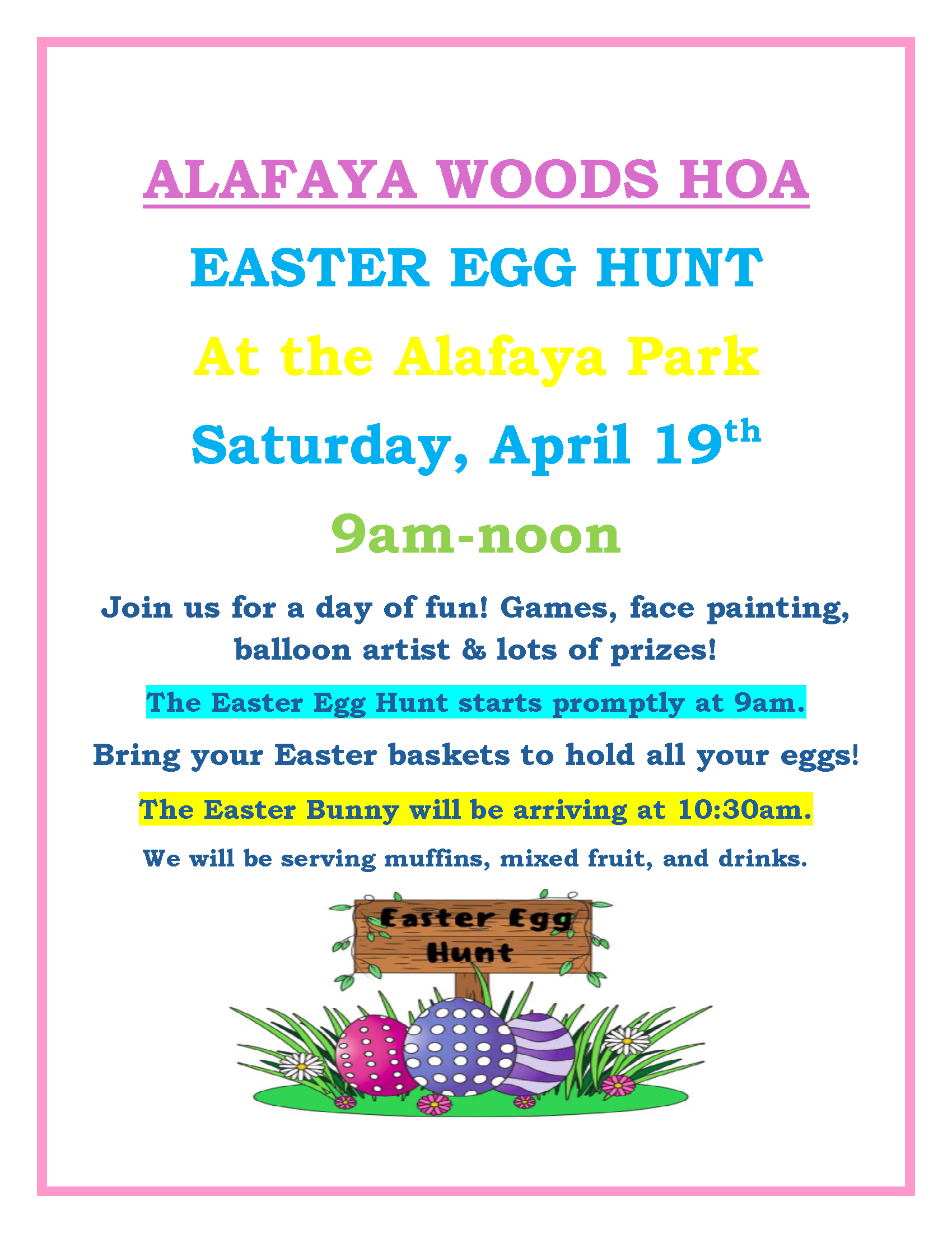 ALAFAYA WOODS HOA EASTER EGG HUNT At the Alafaya Park Saturday, April 19th 9am-noon Join us for a day of fun! Games, face painting, balloon artist & lots of prizes! The Easter Egg Hunt starts promptly at 9am. Bring your Easter baskets to hold all your eggs! The Easter Bunny will be arriving at 10:30am. We will be serving muffins, mixed fruit, and drinks.